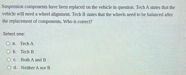 Suspension components have been replaced on the vehicle in question. Tech A states that the
vehicle will need a wheel alignment. Tech B states that the wheels need to be balanced after
the replacement of components. Who is correct?
Select one:
a. Tech A
b. Tech B
c. Both A and B
d. Neither A nor B