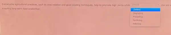 Sustainable agricultural practices, such as crop rotation and good seeding techniques, help to promote high ylelds while
square 
the soll (Select)
ensuring long-term food production.	(Select)
Protecting
Degrading
Fertilizing