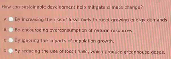 How can sustainable development help mitigate climate change?
A By increasing the use of fossil fuels to meet growing energy demands.
B By encouraging overconsumption of natural resources.
By ignoring the impacts of population growth.
D By reducing the use of fossil fuels, which produce greenhouse gases