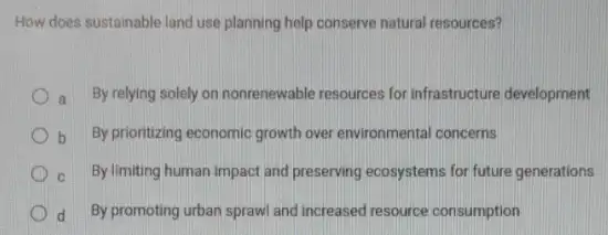 How does sustainable land use planning help conserve natural resources?
a By relying solely on nonrenewable resources for infrastructure development
b By prioritizing economic growth over environmental concerns
C By limiting human impact and preserving ecosystems for future generations
d By promoting urban sprawl and increased resource consumption