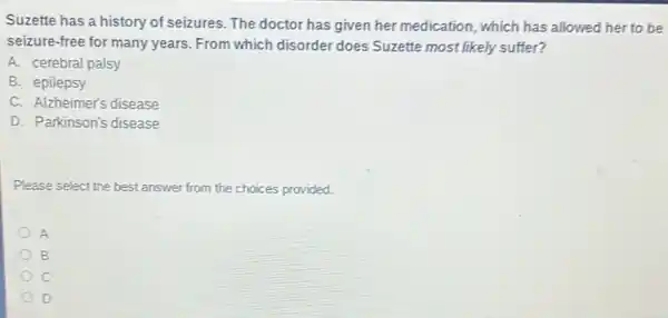 Suzette has a history of seizures. The doctor has given her medication ,which has allowed her to be
seizure-free for many years. From which disorder does Suzette most likely suffer?
A. cerebral palsy
B. epilepsy
C. Alzheimer's disease
D. Parkinson's disease
Please select the best answer from the choices provided.
A
B
c
D