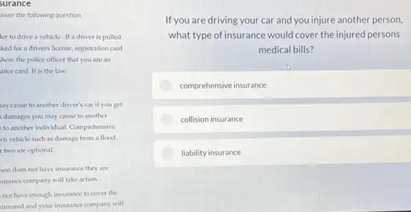 swer the following question.
ler to drive a vehicle. If a driver is pulled
ked for a drivers license, registration card
how the police officer that you are an
ance card. It is the law.
ay cause to another driver's car if you get
s damages you may cause to another
to another individual.Comprehensive
vn vehicle such as damage from a flood.
two are optional.
son does not have insurance they are
urance company will take action.
not have enough insurance to cover the
insured and your insurance company will
If you are driving your car and you injure another person,
what type of insurance would cover the injured persons
medical bills?
comprehensive insurance
collision insurance
liability insurance