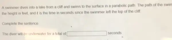 A swimmer dives into a lake from a cliff and swims to the surface in a parabolic path. The path of the swim
the height in feet,and t is the time in seconds since the swimmer left the top of the cliff.
Complete the sentence
The diver will be underwater for a total of square  seconds