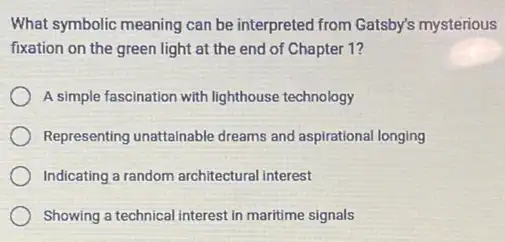 What symbolic meaning can be interpreted from Gatsby's mysterious
fixation on the green light at the end of Chapter 1?
A simple fascination with lighthouse technology
Representing unattainable dreams and aspirational longing
Indicating a random architectural interest
Showing a technical interest in maritime signals