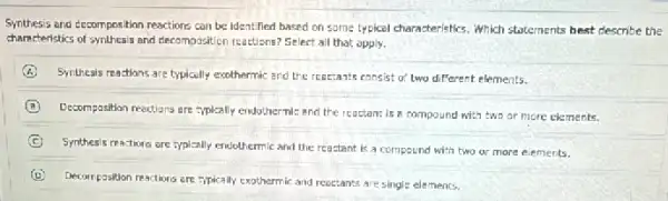 Synthesis and decomposition reactions can be identified based on some typical characteristics,Which statements best describe the
characteristics of synthesis and decomposition reactions? Select all that opply.
A Synthesis reactions are typically exothermic and the reactants consist of two different elements.
B
Decomposition resctions are :ypically endothernic and the reactant is a compound with two or more elements.
C
Synthesis reactions are typically endothermic and the reactant is a compound with two or more elements.
Decomposition reactions are typically exothermic and reactants are single elements.