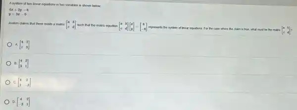 A system of two linear equations in two variables is shown below.
4x+2y=8
y=3x-6
Joakim claims that there exists a matrix [} a&b c&d ]
represents the system of linear equations. For the case where the claim is true, what must be the matrix [} a&b c&d ]
A [} 4&2 1&3 ]
B. [} 4&2 3&1 ]
C. [} 4&2 1&-3 ]
D. [} 4&2 -3&1 ]