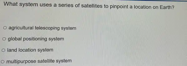 What system uses a series of satellites to pinpoint a location on Earth?
agricultural telescoping system
global positioning system
land location system
multipurpose satellite system