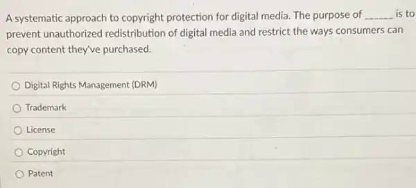 A systematic approach to copyright protection for digital media. The purpose of __ is to
prevent unauthorized redistribution of digital media and restrict the ways consumers can
copy content they've purchased.
Digital Rights Management (DRM)
Trademark
License
Copyright
Patent