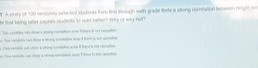 T Astudy of 100 randomiy selected students from first through sixth grade finds a strong correlation between height and
le that being taller causes students to read better? Why or why not?
a thong correlation even
if there is not Cousation
a theng correlation eren
a One variable can show a thong correlalion even if there is not causation