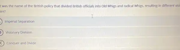 t was the name of the British policy that divided British officials into Old Whigs and radical Whigs, resulting in different visi
ire?
Imperial Separation
Visionary Division
C Conquer and Divide