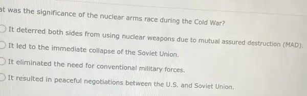 t was the significance of the nuclear arms race during the Cold War?
D
It deterred both sides from using nuclear weapons due to mutual assured destruction (MAD).
D It led to the immediate collapse of the Soviet Union.
D It eliminated the need for conventional military forces.
D
It resulted in peaceful negotiations between the U.S. and Soviet Union.