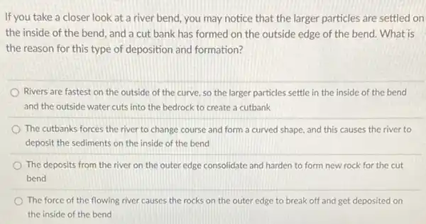 If you take a closer look at a river bend, you may notice that the larger particles are settled on
the inside of the bend, and a cut bank has formed on the outside edge of the bend. What is
the reason for this type of deposition and formation?
Rivers are fastest on the outside of the curve, so the larger particles settle in the inside of the bend
and the outside water cuts into the bedrock to create a cutbank
The cutbanks forces the river to change course and form a curved shape, and this causes the river to
deposit the sediments on the inside of the bend
The deposits from the river on the outer edge consolidate and harden to form new rock for the cut
bend
The force of the flowing river causes the rocks on the outer edge to break off and get deposited on
the inside of the bend