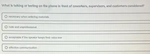 What is talking or texting on the phone in front of coworkers.supervisors, and customers considered?
necessary when ordering materials
rude and unprofessional
acceptable if the speaker keeps their voice low
effective communication