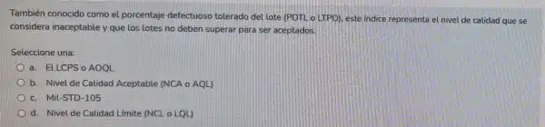 También conocido como el porcentaje defectuoso tolerado del lote (PDTL o.LTPD)este indice representa el nivel de calidad que se
considera inaceptable y que los lotes no deben superar para ser aceptados.
Seleccione una:
a. ELLCPS o AOQL
b. Nivel de Calidad Aceptable (NCA o AQL)
c. Mil-STD-105
d. Nivel de Calidad Límite (NCL o LQL)