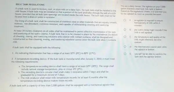 TANK REGULATIONS
If a bulk tank is used to receive cool, or store milk on a dairy farm the bulk tank shall be installed in the
milk house. Abulk tank may be installed so that a portion of the tank protrudes through the wall of a milk
house, provided that all bulk tank openings are located inside the milk house. The bulk tank shall not be
located over a drain or under a ventilator.
The lining of a bulk tank shall be constructed of stainless steel or other materials that are equally smooth,
nontoxic, non-absorbent, corrosion resistant, and capable of withstanding cleaning and sanitzing
treatment.
At least 24 inches clearance on all sides shall be maintained to permit effective maintenance of the tank
and sanitizing of the tank's interior. A bulk tank that is to be cleaned in place by the mechanical circulation
of cleaning, rinsing, and sanitzing solutions onto interior milk contact surfaces shall be designed and
constructed so that cleaning rinsing, and santizing solutions cannot enter the bulk tank while it contains
milk.
A bulk tank shall be equipped with the following
1. An indicating thermometer that has a range of at least 32^circ F(0^circ C) to 80^circ F(27^circ C)
2. A temperature-recording device. If the bulk tank is manufactured after January 1, 2010, it must meet
the following requirements:
a. The temperature-recording device shall have a range of at least 50^circ F(28^circ C) The range shall
include normal storage temperature plus or minus 5^circ F(3^circ C)
b. The recording device's circular chart shall make 1 revolution within 7 days and shall be
graduated for a maximum record of 7 days.
C. The milk producer shall retain milk temperature records for at least 6 months after the
temperature-recording device makes those records.
A bulk tank with a capacity of less than 1,500 gallons shall be equipped with a mechanical agitator that
You are a dairy farmer The agitator on your 2,000.
gallon stainless-steel bulk milk tank is broken.
Based on the regulations shown, it is vital that you
fix the agitator as soon as possible because:
A. an agitator is required to ensure
homogencity of milk within 5
minutes.
B. the tank's lining might corrode if the
milk is not agitated.
C. the temperature and quality of the
milk might otherwise become
uneven.
D the thermometer cannot work while
the agitator is broken.
E. you will not be able to sanitize the
tank with the agitator broken.