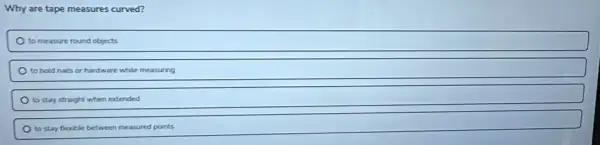 Why are tape measures curved?
to measure round objects
to hold nails or hardware while measuring
to stay straight when extended
to stay flexible between measured points