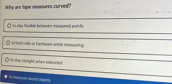 Why are tape measures curved?
to stay flexible between measured points
to hold nails or hardware while measuring
to stay straight when extended
to measure round objects