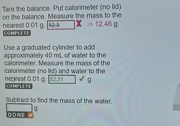 Tare the balance. Put calorimeter (no lid)
on the balance Measure the mass to the
nearest 0.01g.52.3 XLongrightarrow 12.46g
COMPLETE
Use a graduated cylinder to add
approximately 40 mL of water to the
calorimeter. Measure the mass of the
calorimeter (no lid) and water to the
negrest 0.01 g. square  g
square 
Subtract to find the mass of the water.
square  g
square  v