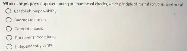 When Target pays suppliers using pre-numbered checks , which principle of internal control is Target using?
Establish responsibility
Segregate duties
Restrict access
Document Procedures
Independently verify