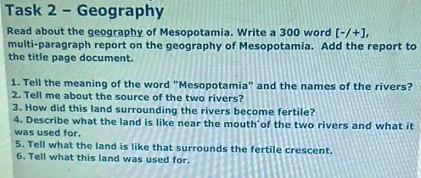 Task 2 -Geography
Read about the geography.of Mesopotamia. Write a 300 word [-/+]
multi-paragraph report on the geography of Mesopotamia. Add the report to
the title page document.
1. Tell the meaning of the word "Mesopotamia" and the names of the rivers?
2. Tell me about the source of the two rivers?
3. How did this land surrounding the rivers become fertile?
4. Describe what the land is like near the mouth' of the two rivers and what it
was used for.
5. Tell what the land is like that surrounds the fertile crescent.
6. Tell what this land was used for.