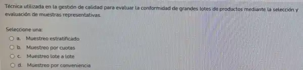 Técnica utilizada en la gestión de calidad para evaluar la conformidad de grandes lotes de productos mediante la selección y
evaluación de muestras representativas.
Seleccione una:
a. Muestreo estratificado
b. Muestreo por cuotas
c. Muestreo lote a lote
d. Muestreo por conveniencia