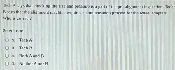 Tech A says that checking tire size and pressure is a part of the pre-alignment inspection. Tech
B says that the alignment machine requires a compensation process for the wheel adapters.
Who is correct?
Select one:
a. Tech A
b. Tech B
c. Both A and B
d. Neither A nor B