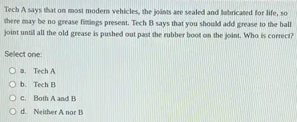 Tech A says that on most modern vehicles the joints are sealed and lubricated for life . so
there may be no grease fittings present. Tech B says that you should add grease to the ball
joint until all the old grease is pushed out past the rubber boot on the joint.Who is correct?
Select one:
a. Tech A
b. Tech B
c. Both A and B
d. Neither A nor B