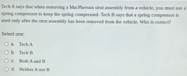 Tech A says that when removing a MacPherson strut assembly from a vehicle, you must use a
spring compressor to keep the spring compressed. Tech B says that a spring compressor is
used only after the strut assembly has been removed from the vehicle Who is correct?
Select one:
a. Tech A
b. Tech B
c. Both Aand B
d. Neither Anor B