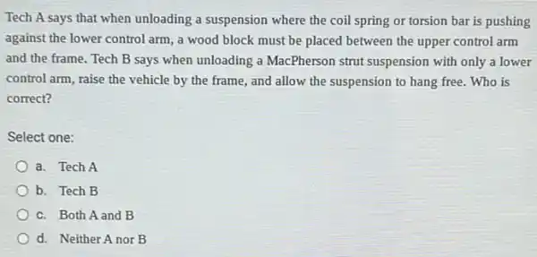 Tech A says that when unloading a suspension where the coil spring or torsion bar is pushing
against the lower control arm, a wood block must be placed between the upper control arm
and the frame. Tech B says when unloading a MacPherson strut suspension with only a lower
control arm, raise the vehicle by the frame , and allow the suspension to hang free. Who is
correct?
Select one:
a. Tech A
b. Tech B
c. Both A and B
d. Neither A nor B