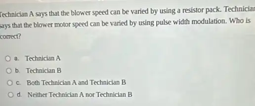 Technician A says that the blower speed can be varied by using a resistor pack. Technicial
says that the blower motor speed can be varied by using pulse width modulation. Who is
correct?
a. Technician A
b. Technician B
c. Both Technician A and Technician B
d. Neither Technician A nor Technician B