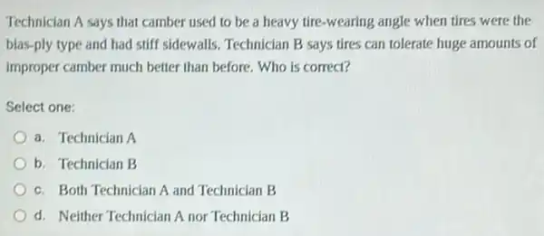 Technician A says that camber used to be a heavy tire-wearing angle when tires were the
bias-ply type and had stiff sidewalls. Technician B says tires can tolerate huge amounts of
improper camber much better than before. Who is correct?
Select one:
a. Technician A
b. Technician B
c. Both Technician A and Technician B
d. Neither Technician A nor Technician B