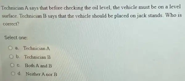 Technician A says that before checking the oil level the vehicle must be on a level
surface. Technician B says that the vehicle should be placed on jack stands Who is
correct?
Select one:
a. Technician A
b. Technician B
c. Both A and B
d. Neither Anor B