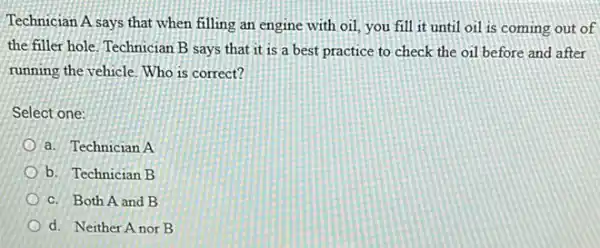 Technician A says that when filling an engine with oil, you fill it until oil is coming out of
the filler hole. Technician B says that it is a best practice to check the oil before and after
running the vehicle. Who is correct?
Select one:
a. Technician A
b. Technician B
c. Both A and B
d. Neither A nor B