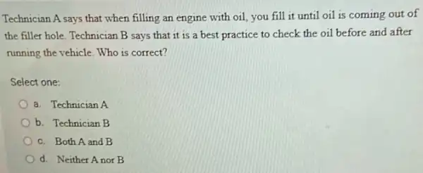 Technician A says that when filling an engine with oil, you fill it until oil is coming out of
the filler hole. Technician B says that it is a best practice to check the oil before and after
running the vehicle. Who is correct?
Select one:
a. Technician A
b. Technician B
c. Both A and B
d. Neither Anor B