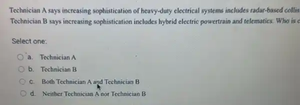 Technician A says increasing sophistication of heavy-duty electrical systems includes radar-based collis
Technician B says increasing sophistication includes hybrid electric powertrain and telematics.Who is c
Select one:
a. Technician A
b. Technician B
c. Both Technician A and Technician B
d. Neither Technician A nor Technician B