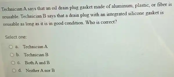 Technician A says that an oil drain plug gasket made of aluminum, plastic, or fiber is
reusable. Technician B says that a drain plug with an integrated silicone gasket is
reusable as long as it is in good condition.Who is correct?
Select one:
a. Technician A
b. Technician B
c. Both A and B
d. Neither Anor B