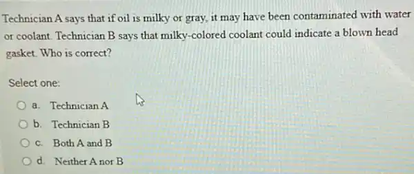 Technician A says that if oil is milky or gray, it may have been contaminated with water
or coolant. Technician B says that milky-colored coolant could indicate a blown head
gasket. Who is correct?
Select one:
a. Technician A
b. Technician B
c. Both A and B
d. Neither Anor B