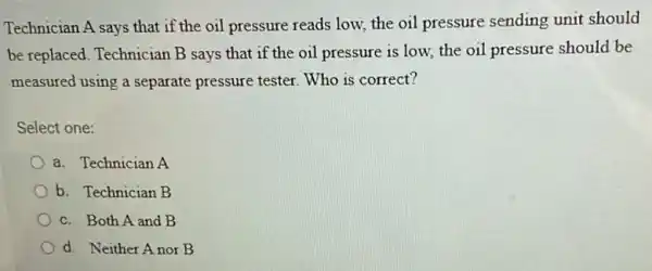 Technician A says that if the oil pressure reads low, the oil pressure sending unit should
be replaced. Technician B says that if the oil pressure is low,the oil pressure should be
measured using a separate pressure tester. Who is correct?
Select one:
a. Technician A
b. Technician B
c. Both A and B
d. Neither A nor B