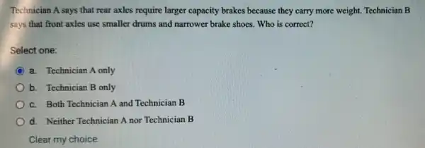 Technician A says that rear axles require larger capacity brakes because they carry more weight Technician B
says that front axles use smaller drums and narrower brake shoes Who is correct?
Select one:
a. Technician A only
b. Technician B only
c. Both Technician A and Technician B
d. Neither Technician A nor Technician B
Clear my choice