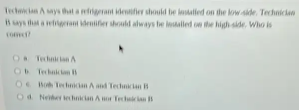 Technician A says that a refrigerant identifier should be installed on the low-side, Technician
B says that a refrigerant identifier should always be installed on the high-side. Who is
correa?
a. Technician A
b. Technician B
6. Both Technician A and Technician B
d. Neither technician A nor Technician B