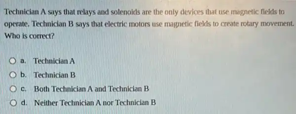 Technician A says that relays and solenoids are the only devices that use magnetic fields to
operate. Technician B says that electric motors use magnetic fields to create rotary movement.
Who is correct?
a. Technician A
b. Technician B
c. Both Technician A and Technician B
d. Neither Technician A nor Technician B