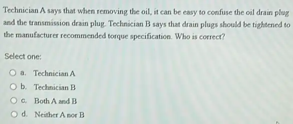 Technician A says that when removing the oil it can be easy to confuse the oil drain plug
and the transmission drain plug. Technician B says that drain plugs should be tightened to
the manufacturer recommended torque specification. Who is correct?
Select one:
a. Technician A
b. Technician B
c. Both A and B
d. Neither Anor B