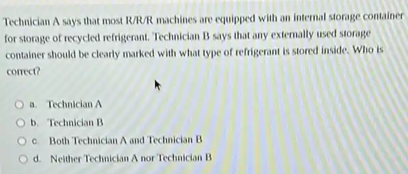 Technician A says that most R/R/R machines are equipped with an internal storage container
for storage of recycled refrigerant. Technician B says that any externally used storage
container should be clearly marked with what type of refrigerant is stored inside. Who is
correct?
a. Technician A
b. Technician B
c. Both Technician A and Technician B
d. Neither Technician A nor Technician B