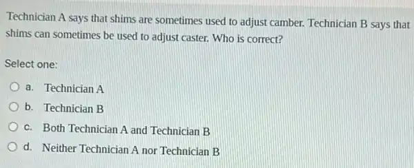 Technician A says that shims are sometimes used to adjust camber. Technician B says that
shims can sometimes be used to adjust caster.Who is correct?
Select one:
a. Technician A
b. Technician B
c. Both Technician A and Technician B
d. Neither Technician A nor Technician B