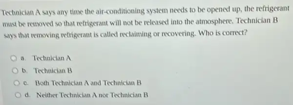 Technician A says any time the air-conditioning system needs to be opened up, the refrigerant
must be removed so that refrigerant will not be released into the atmosphere. Technician B
says that removing refrigerant is called reclaiming or recovering. Who is correct?
a. Technician A
b. Technician B
c. Both Technician A and Technician B
d. Neither Technician A nor Technician B