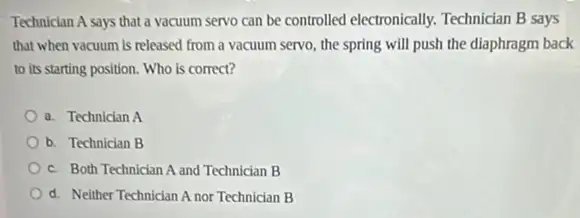 Technician A says that a vacuum servo can be controlled electronically.Technician B says
that when vacuum is released from a vacuum servo, the spring will push the diaphragm back
to its starting position.Who is correct?
a. Technician A
b. Technician B
c. Both Technician A and Technician B
d. Neither Technician A nor Technician B