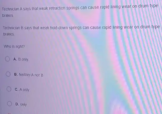 Technician A says that weak retraction springs can cause rapid lining wear on drum type
brakes
Technician B says that weak hold-down springs can cause rapid lining wear on drum type
brakes
Who is right?
A. B only
B. Neither Anor B
C. Aonly
D. only.