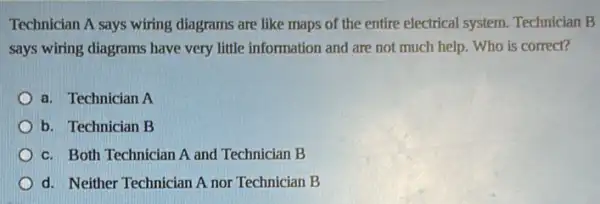 Technician A says wiring diagrams are like maps of the entire electrical system. Technician B
says wiring diagrams have very little information and are not much help.Who is correct?
a. Technician A
b. Technician B
c. Both Technician A and Technician B
d. Neither Technician A nor Technician B