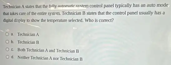 Technician A states that the fully automatic system control panel typically has an auto mode
that takes care of the entire system. Technician B states that the control panel usually has a
digital display to show the temperature selected. Who is correct?
a. Technician A
b. Technician B
c. Both Technician A and Technician B
__
Od. Neither Technician A nor Technician B