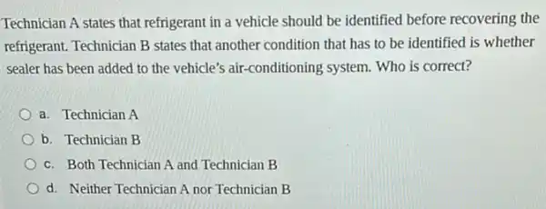 Technician A states that refrigerant in a vehicle should be identified before recovering the
refrigerant. Technician B states that another condition that has to be identified is whether
sealer has been added to the vehicle's air -conditioning system. Who is correct?
a. Technician A
b. Technician B
c. Both Technician A and Technician B
d. Neither Technician A nor Technician B